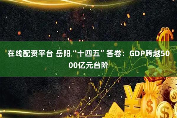 在线配资平台 岳阳“十四五”答卷：GDP跨越5000亿元台阶