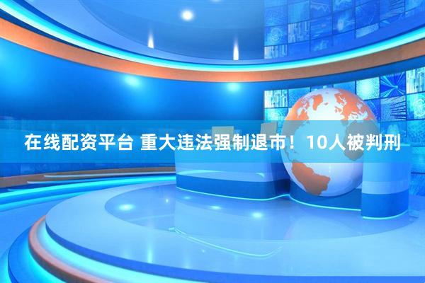 在线配资平台 重大违法强制退市！10人被判刑