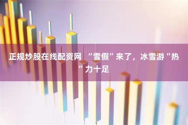 正规炒股在线配资网  “雪假”来了，冰雪游“热”力十足