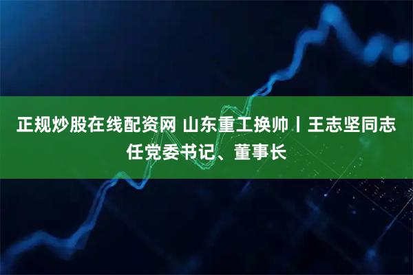 正规炒股在线配资网 山东重工换帅丨王志坚同志任党委书记、董事长