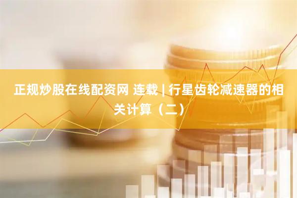正规炒股在线配资网 连载 | 行星齿轮减速器的相关计算（二）