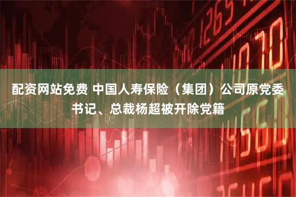 配资网站免费 中国人寿保险（集团）公司原党委书记、总裁杨超被开除党籍