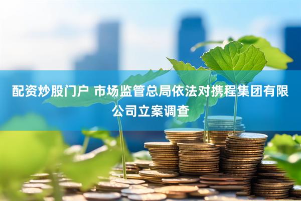 配资炒股门户 市场监管总局依法对携程集团有限公司立案调查