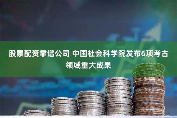 股票配资靠谱公司 中国社会科学院发布6项考古领域重大成果