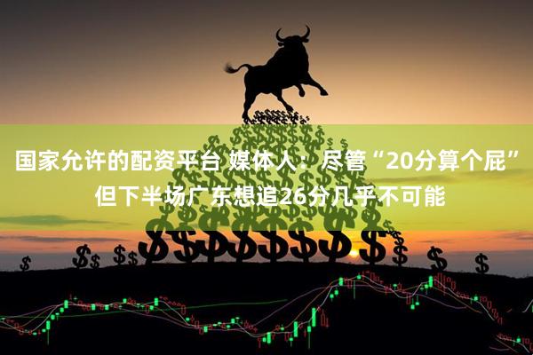 国家允许的配资平台 媒体人：尽管“20分算个屁” 但下半场广东想追26分几乎不可能