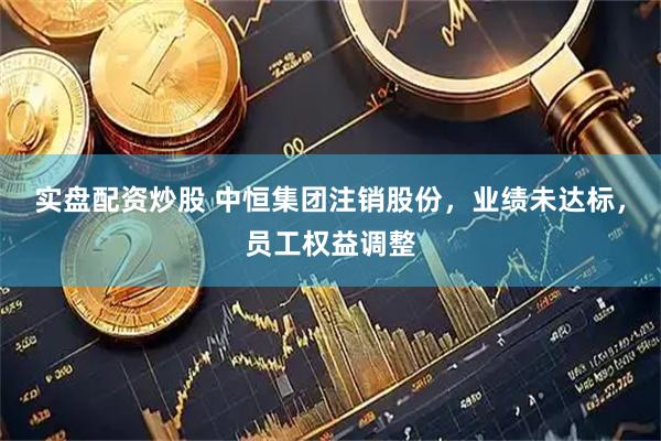 实盘配资炒股 中恒集团注销股份，业绩未达标，员工权益调整