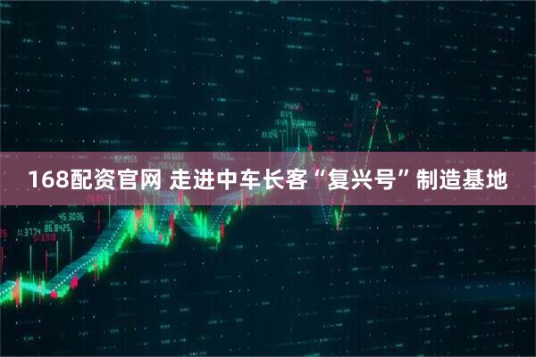 168配资官网 走进中车长客“复兴号”制造基地
