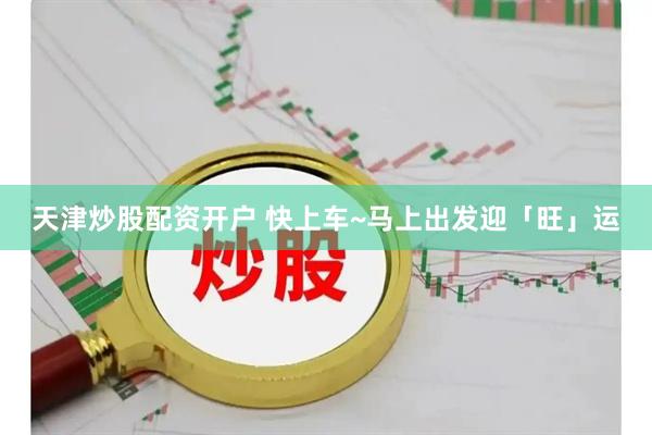 天津炒股配资开户 快上车~马上出发迎「旺」运