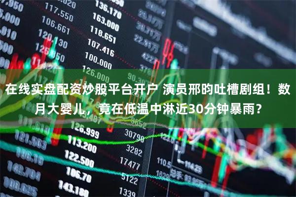 在线实盘配资炒股平台开户 演员邢昀吐槽剧组！数月大婴儿，竟在低温中淋近30分钟暴雨？