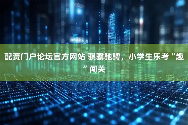 配资门户论坛官方网站 骐骥驰骋，小学生乐考“趣”闯关