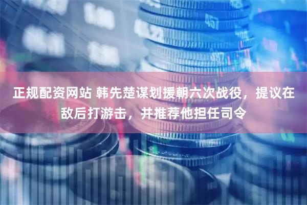 正规配资网站 韩先楚谋划援朝六次战役，提议在敌后打游击，并推荐他担任司令