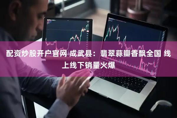 配资炒股开户官网 成武县：翡翠蒜瓣香飘全国 线上线下销量火爆