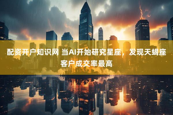 配资开户知识网 当AI开始研究星座，发现天蝎座客户成交率最高