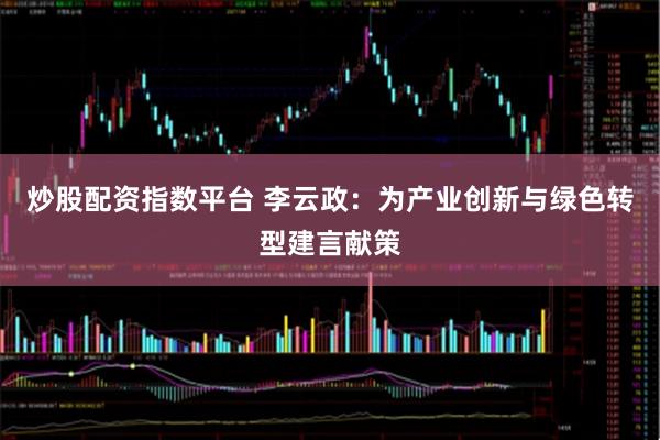 炒股配资指数平台 李云政：为产业创新与绿色转型建言献策