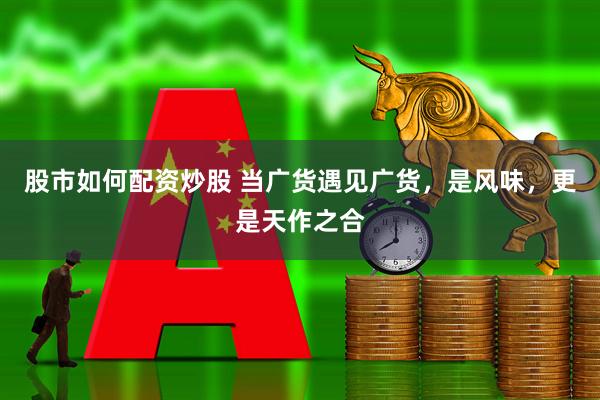 股市如何配资炒股 当广货遇见广货，是风味，更是天作之合