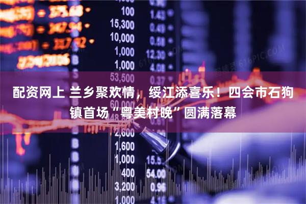 配资网上 兰乡聚欢情，绥江添喜乐！四会市石狗镇首场“粤美村晚”圆满落幕