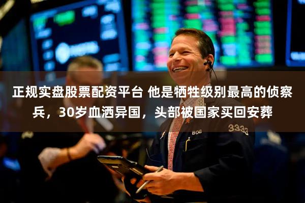 正规实盘股票配资平台 他是牺牲级别最高的侦察兵，30岁血洒异国，头部被国家买回安葬