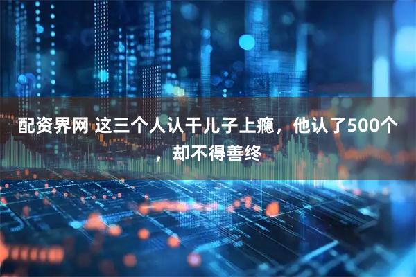 配资界网 这三个人认干儿子上瘾，他认了500个，却不得善终