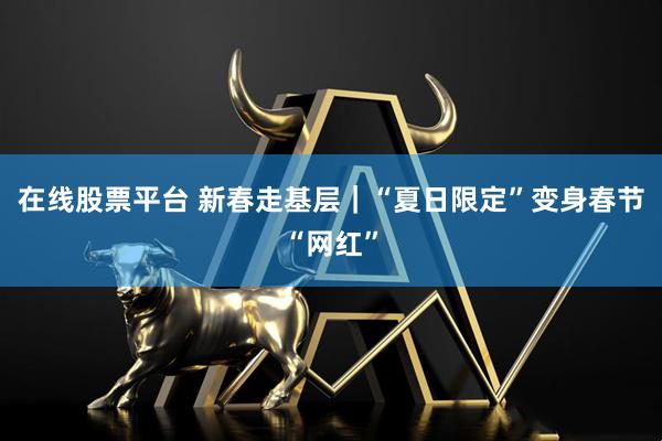 在线股票平台 新春走基层｜“夏日限定”变身春节“网红”