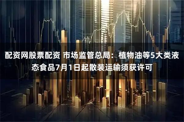 配资网股票配资 市场监管总局：植物油等5大类液态食品7月1日起散装运输须获许可