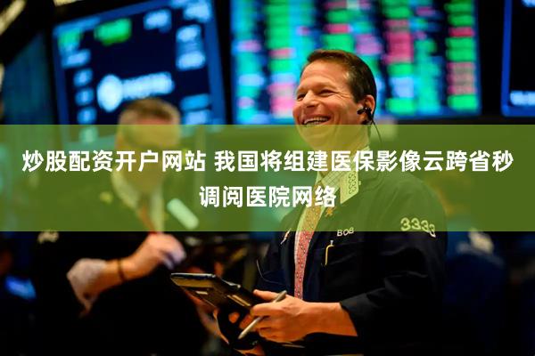 炒股配资开户网站 我国将组建医保影像云跨省秒调阅医院网络