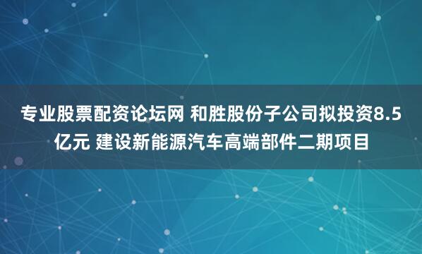 专业股票配资论坛网 和胜股份子公司拟投资8.5亿元 建设新能源汽车高端部件二期项目