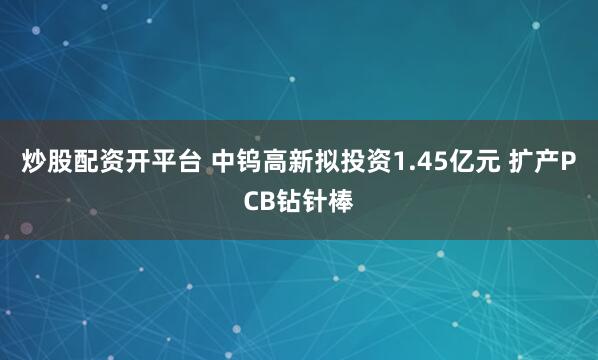 炒股配资开平台 中钨高新拟投资1.45亿元 扩产PCB钻针棒