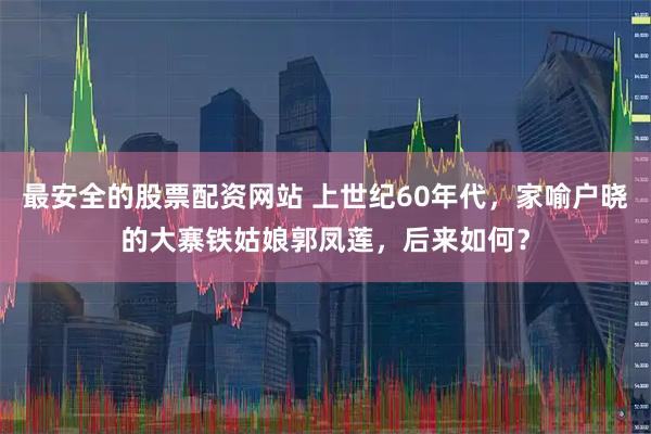 最安全的股票配资网站 上世纪60年代，家喻户晓的大寨铁姑娘郭凤莲，后来如何？