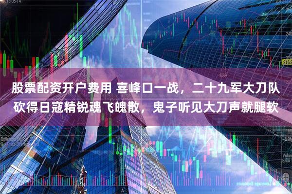 股票配资开户费用 喜峰口一战，二十九军大刀队砍得日寇精锐魂飞魄散，鬼子听见大刀声就腿软