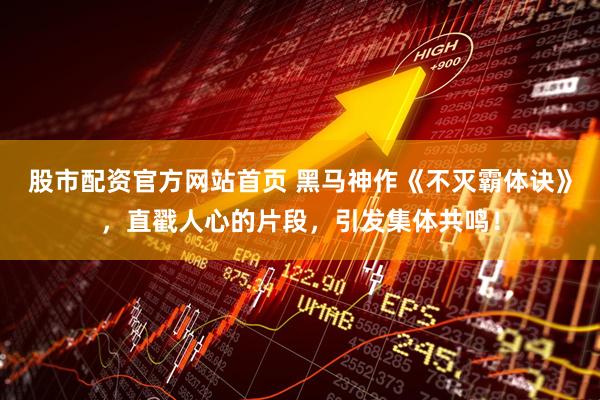 股市配资官方网站首页 黑马神作《不灭霸体诀》，直戳人心的片段，引发集体共鸣！