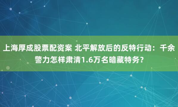 上海厚成股票配资案 北平解放后的反特行动：千余警力怎样肃清1.6万名暗藏特务？