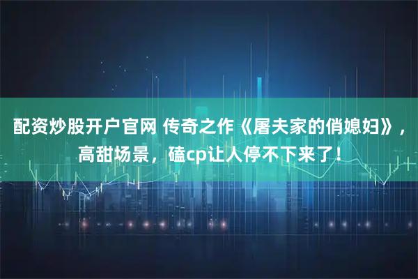 配资炒股开户官网 传奇之作《屠夫家的俏媳妇》，高甜场景，磕cp让人停不下来了！