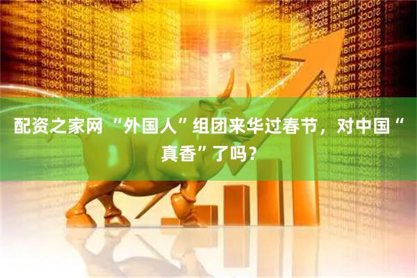配资之家网 “外国人”组团来华过春节，对中国“真香”了吗？