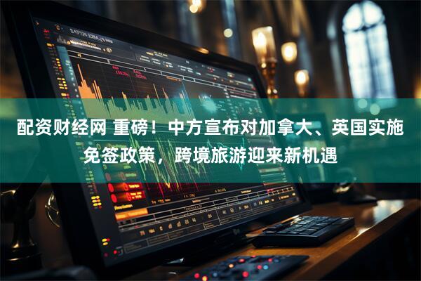 配资财经网 重磅！中方宣布对加拿大、英国实施免签政策，跨境旅游迎来新机遇