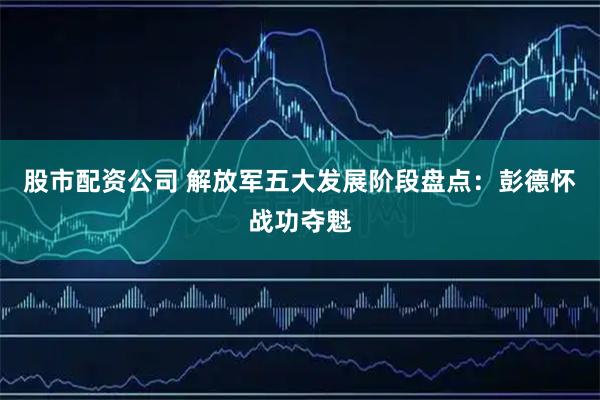 股市配资公司 解放军五大发展阶段盘点：彭德怀战功夺魁