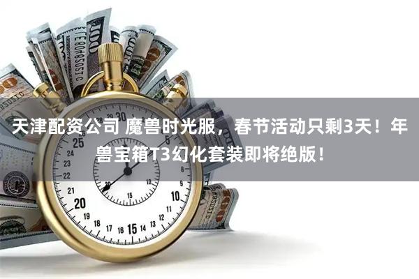 天津配资公司 魔兽时光服，春节活动只剩3天！年兽宝箱T3幻化套装即将绝版！
