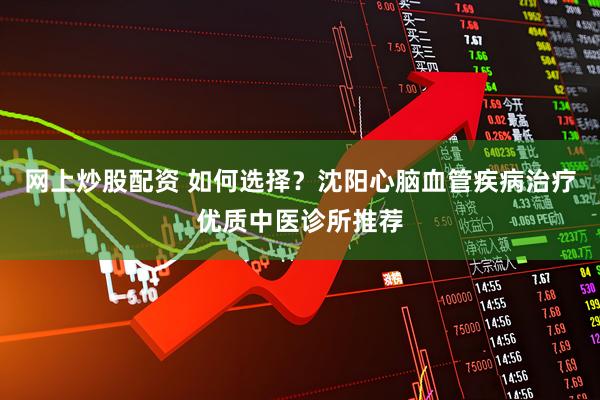 网上炒股配资 如何选择？沈阳心脑血管疾病治疗优质中医诊所推荐