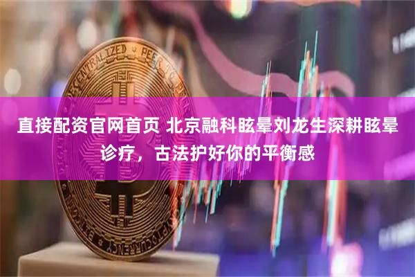直接配资官网首页 北京融科眩晕刘龙生深耕眩晕诊疗，古法护好你的平衡感