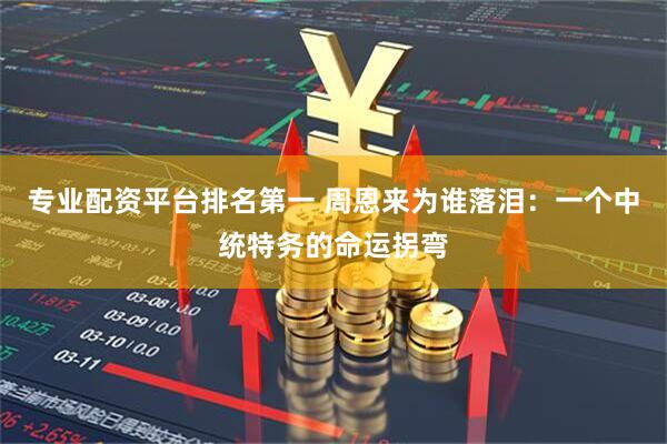专业配资平台排名第一 周恩来为谁落泪：一个中统特务的命运拐弯