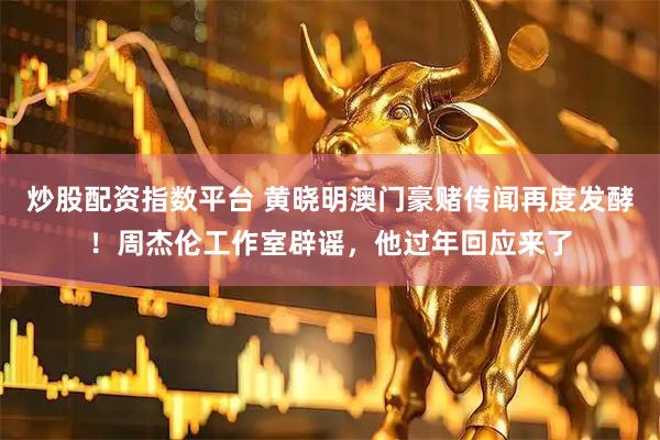炒股配资指数平台 黄晓明澳门豪赌传闻再度发酵！周杰伦工作室辟谣，他过年回应来了