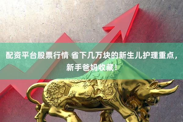 配资平台股票行情 省下几万块的新生儿护理重点，新手爸妈收藏！