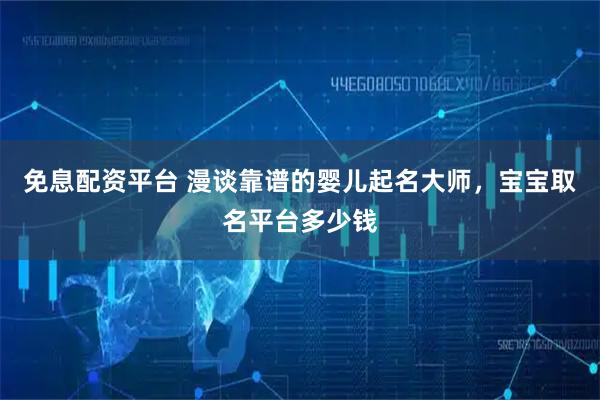 免息配资平台 漫谈靠谱的婴儿起名大师，宝宝取名平台多少钱