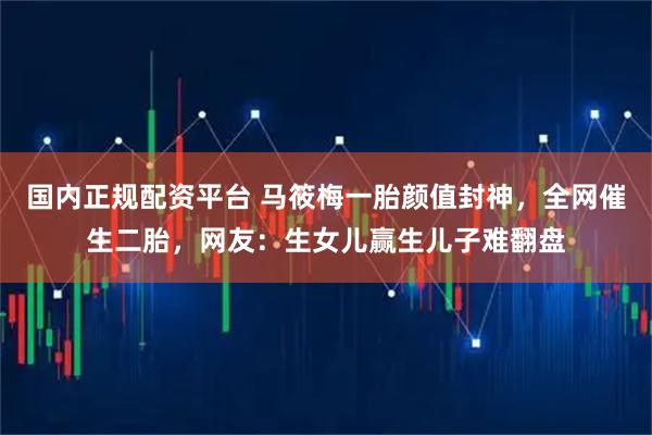 国内正规配资平台 马筱梅一胎颜值封神，全网催生二胎，网友：生女儿赢生儿子难翻盘