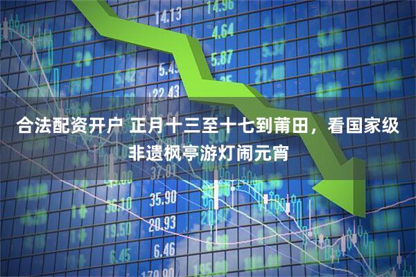 合法配资开户 正月十三至十七到莆田，看国家级非遗枫亭游灯闹元宵
