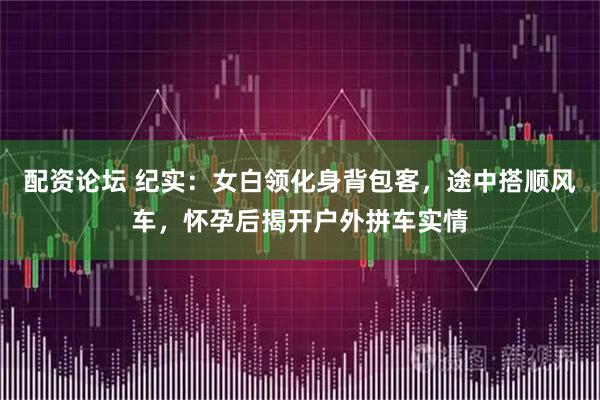 配资论坛 纪实：女白领化身背包客，途中搭顺风车，怀孕后揭开户外拼车实情