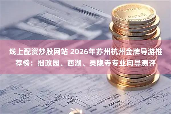 线上配资炒股网站 2026年苏州杭州金牌导游推荐榜：拙政园、西湖、灵隐寺专业向导测评