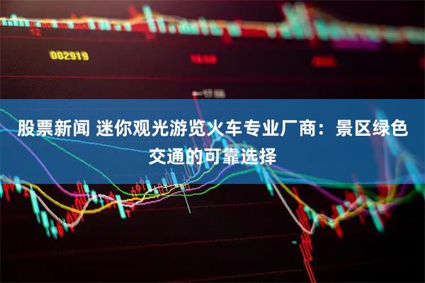 股票新闻 迷你观光游览火车专业厂商：景区绿色交通的可靠选择