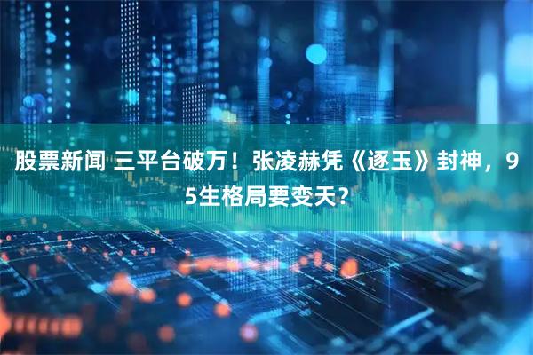 股票新闻 三平台破万！张凌赫凭《逐玉》封神，95生格局要变天？