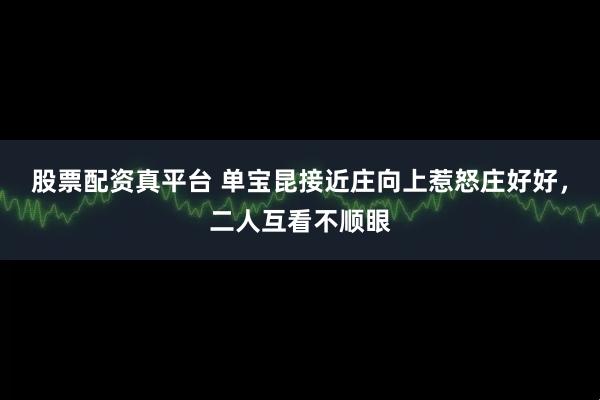 股票配资真平台 单宝昆接近庄向上惹怒庄好好，二人互看不顺眼