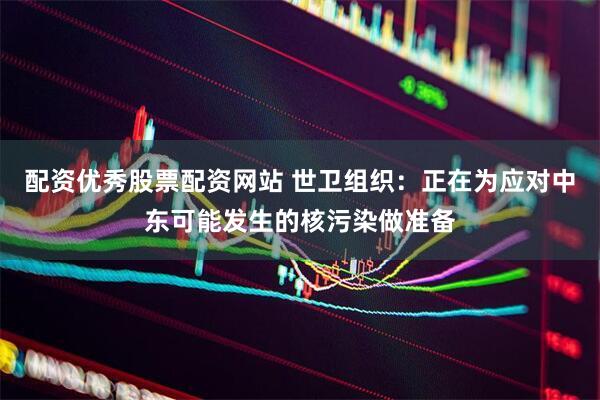 配资优秀股票配资网站 世卫组织：正在为应对中东可能发生的核污染做准备